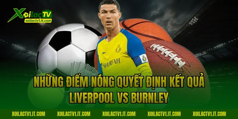 Những điểm nóng quyết định kết quả Liverpool vs Burnley